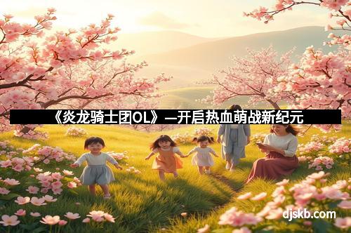 《炎龙骑士团OL》—开启热血萌战新纪元